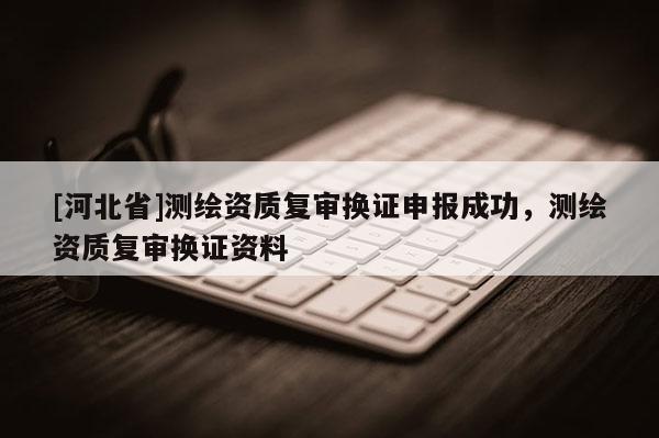[河北省]測繪資質(zhì)復(fù)審換證申報成功，測繪資質(zhì)復(fù)審換證資料