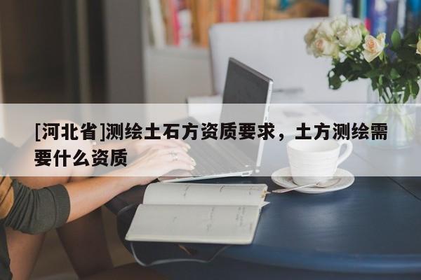 [河北省]測繪土石方資質(zhì)要求，土方測繪需要什么資質(zhì)