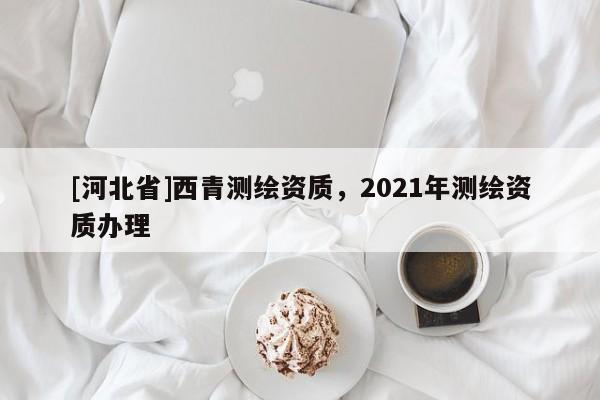 [河北省]西青測繪資質(zhì)，2021年測繪資質(zhì)辦理
