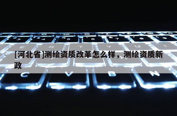[河北省]測繪資質改革怎么樣，測繪資質新政