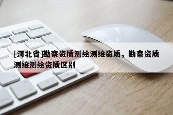 [河北省]勘察資質(zhì)測繪測繪資質(zhì)，勘察資質(zhì)測繪測繪資質(zhì)區(qū)別