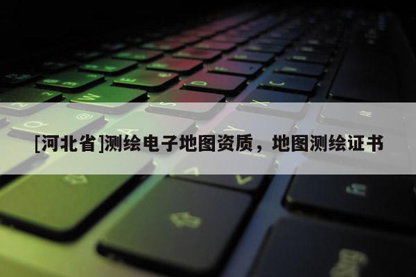 [河北省]測繪電子地圖資質，地圖測繪證書
