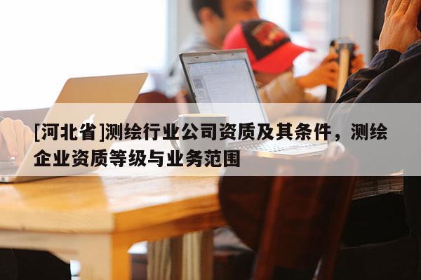 [河北省]測繪行業公司資質及其條件，測繪企業資質等級與業務范圍