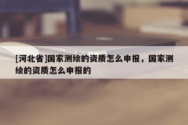[河北省]國家測繪的資質怎么申報，國家測繪的資質怎么申報的
