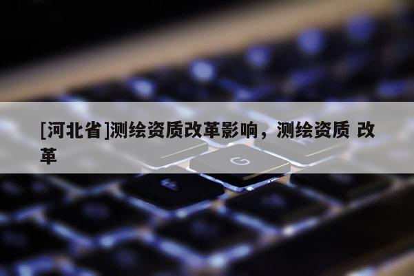 [河北省]測繪資質改革影響，測繪資質 改革