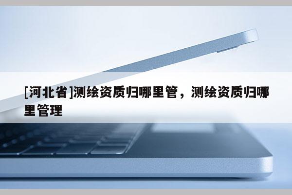 [河北省]測繪資質(zhì)歸哪里管，測繪資質(zhì)歸哪里管理