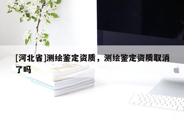 [河北省]測繪鑒定資質，測繪鑒定資質取消了嗎