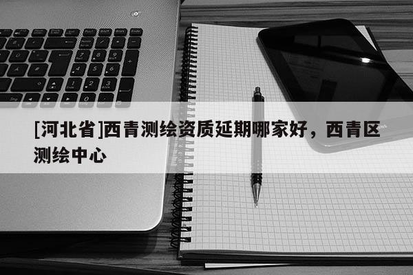 [河北省]西青測繪資質(zhì)延期哪家好，西青區(qū)測繪中心