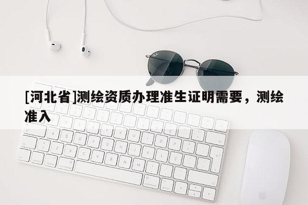 [河北省]測繪資質辦理準生證明需要，測繪準入