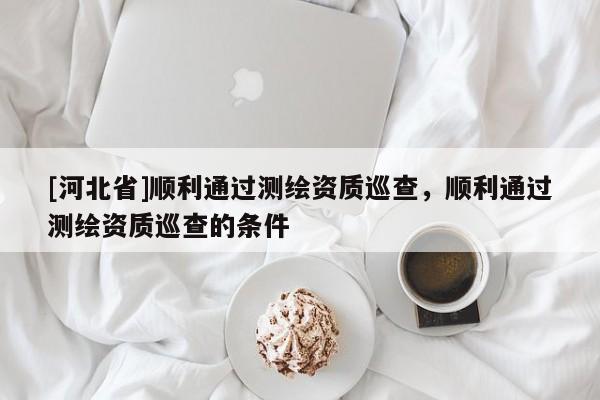 [河北省]順利通過測繪資質巡查，順利通過測繪資質巡查的條件