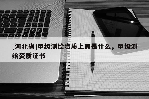 [河北省]甲級測繪資質上面是什么，甲級測繪資質證書