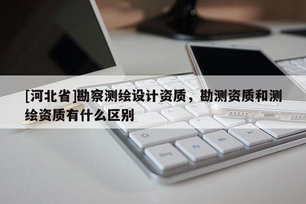 [河北省]勘察測(cè)繪設(shè)計(jì)資質(zhì)，勘測(cè)資質(zhì)和測(cè)繪資質(zhì)有什么區(qū)別