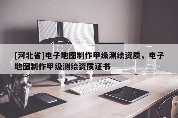 [河北省]電子地圖制作甲級測繪資質，電子地圖制作甲級測繪資質證書