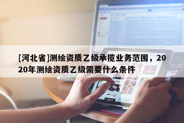 [河北省]測(cè)繪資質(zhì)乙級(jí)承攬業(yè)務(wù)范圍，2020年測(cè)繪資質(zhì)乙級(jí)需要什么條件