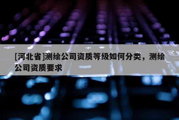 [河北省]測繪公司資質等級如何分類，測繪公司資質要求