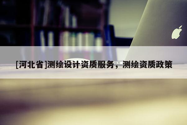 [河北省]測繪設計資質服務，測繪資質政策