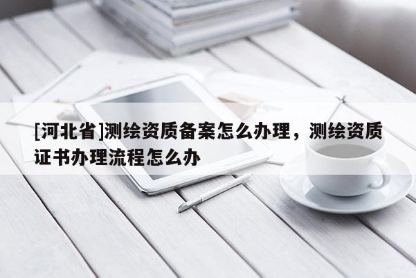 [河北省]測繪資質(zhì)備案怎么辦理，測繪資質(zhì)證書辦理流程怎么辦