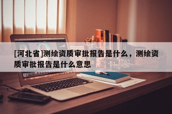[河北省]測繪資質審批報告是什么，測繪資質審批報告是什么意思