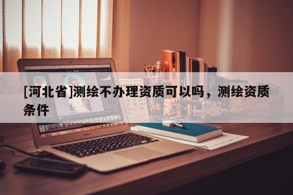 [河北省]測繪不辦理資質(zhì)可以嗎，測繪資質(zhì)條件