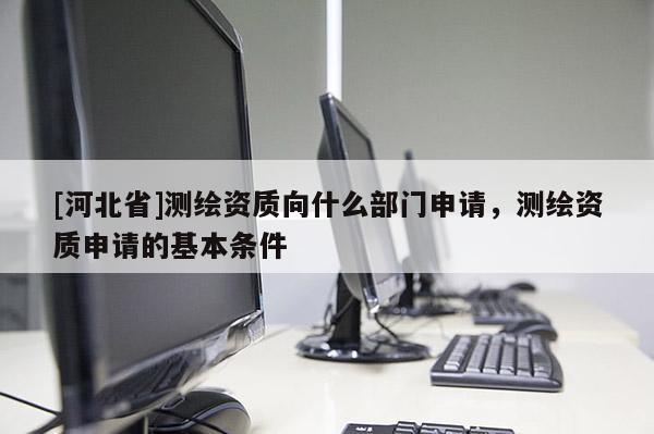 [河北省]測繪資質向什么部門申請，測繪資質申請的基本條件
