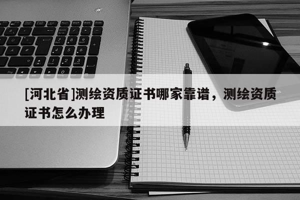 [河北省]測繪資質證書哪家靠譜，測繪資質證書怎么辦理