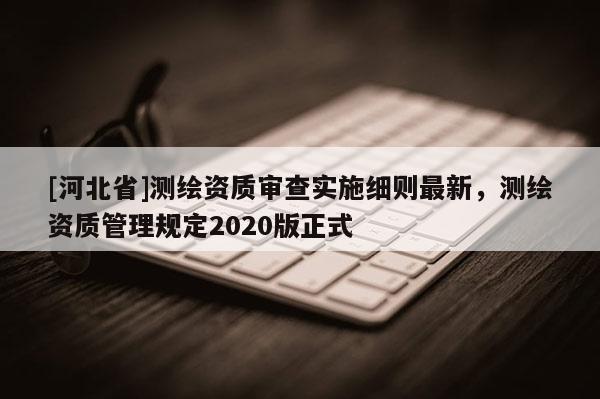 [河北省]測繪資質審查實施細則最新，測繪資質管理規定2020版正式