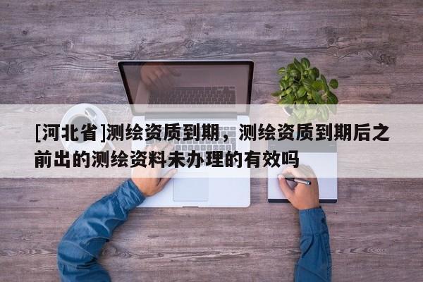 [河北省]測繪資質到期，測繪資質到期后之前出的測繪資料未辦理的有效嗎
