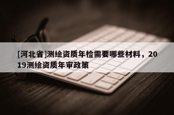 [河北省]測繪資質年檢需要哪些材料，2019測繪資質年審政策