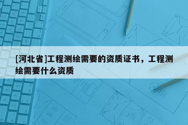 [河北省]工程測繪需要的資質證書，工程測繪需要什么資質