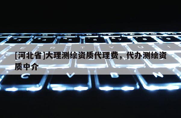 [河北省]大理測繪資質代理費，代辦測繪資質中介