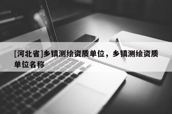[河北省]鄉(xiāng)鎮(zhèn)測繪資質單位，鄉(xiāng)鎮(zhèn)測繪資質單位名稱