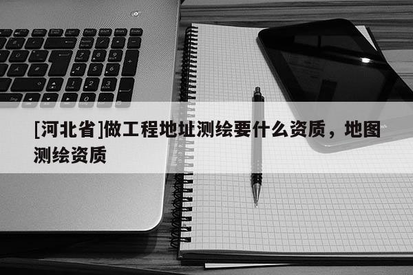[河北省]做工程地址測繪要什么資質，地圖測繪資質