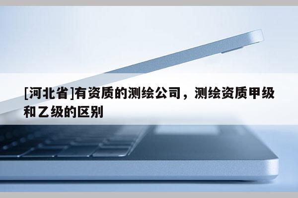 [河北省]有資質(zhì)的測(cè)繪公司，測(cè)繪資質(zhì)甲級(jí)和乙級(jí)的區(qū)別