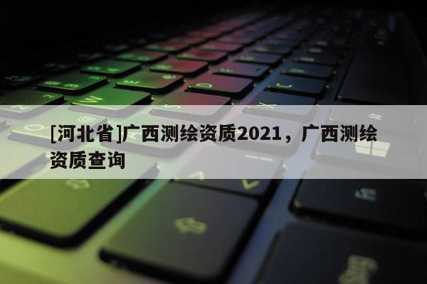 [河北省]廣西測繪資質2021，廣西測繪資質查詢
