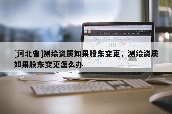 [河北省]測繪資質如果股東變更，測繪資質如果股東變更怎么辦