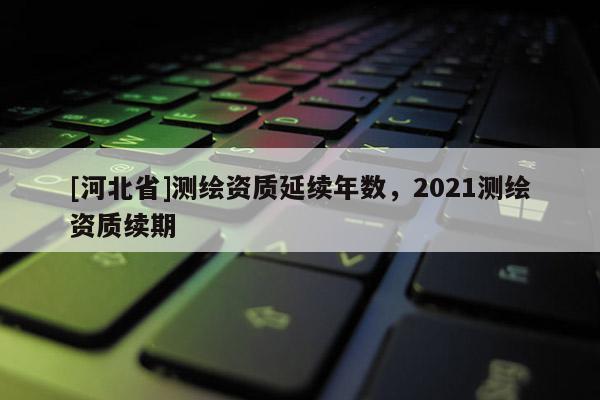 [河北省]測繪資質延續年數，2021測繪資質續期