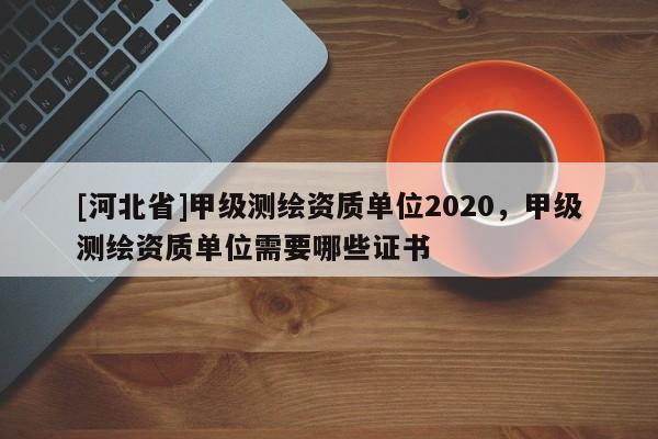 [河北省]甲級測繪資質單位2020，甲級測繪資質單位需要哪些證書