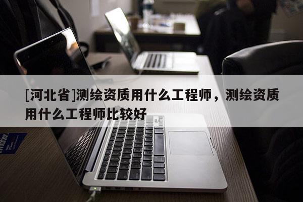[河北省]測繪資質用什么工程師，測繪資質用什么工程師比較好