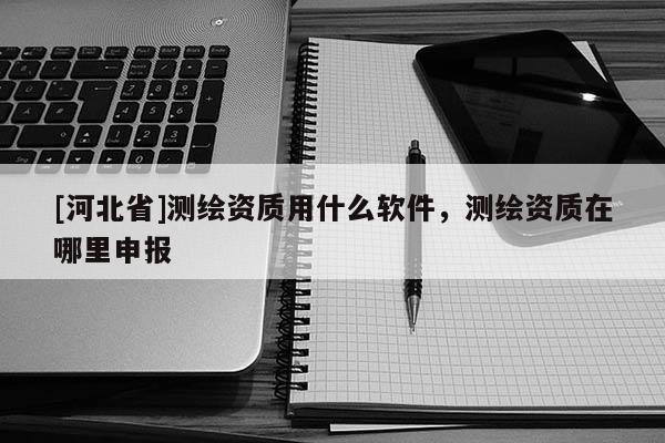 [河北省]測繪資質用什么軟件，測繪資質在哪里申報
