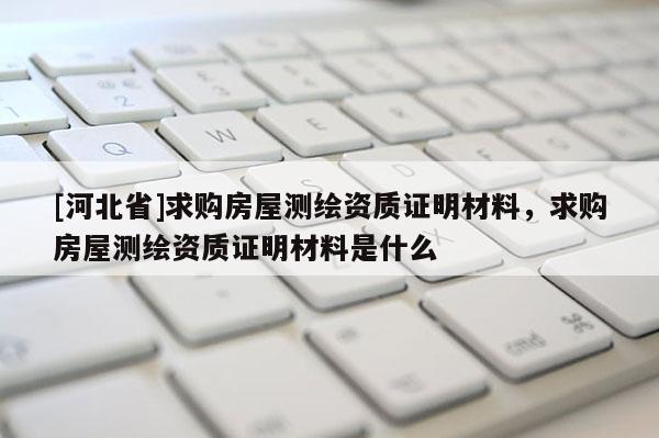 [河北省]求購房屋測繪資質(zhì)證明材料，求購房屋測繪資質(zhì)證明材料是什么
