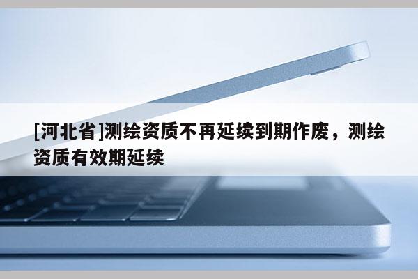 [河北省]測繪資質不再延續到期作廢，測繪資質有效期延續