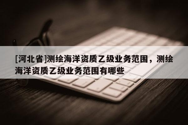 [河北省]測(cè)繪海洋資質(zhì)乙級(jí)業(yè)務(wù)范圍，測(cè)繪海洋資質(zhì)乙級(jí)業(yè)務(wù)范圍有哪些