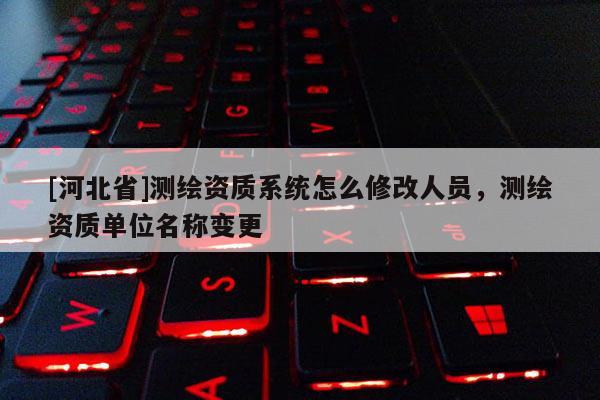 [河北省]測繪資質系統怎么修改人員，測繪資質單位名稱變更
