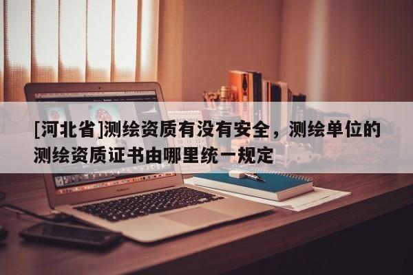 [河北省]測繪資質有沒有安全，測繪單位的測繪資質證書由哪里統一規定