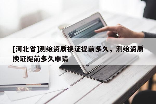 [河北省]測繪資質換證提前多久，測繪資質換證提前多久申請