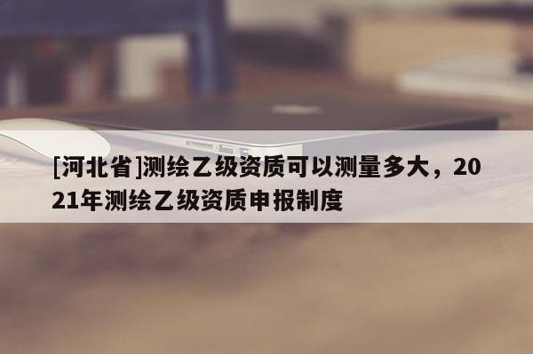 [河北省]測繪乙級(jí)資質(zhì)可以測量多大，2021年測繪乙級(jí)資質(zhì)申報(bào)制度