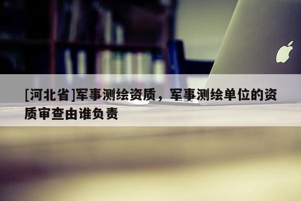 [河北省]軍事測繪資質(zhì)，軍事測繪單位的資質(zhì)審查由誰負(fù)責(zé)