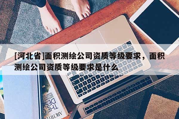 [河北省]面積測繪公司資質等級要求，面積測繪公司資質等級要求是什么
