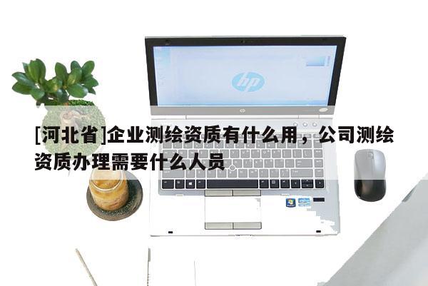 [河北省]企業測繪資質有什么用，公司測繪資質辦理需要什么人員