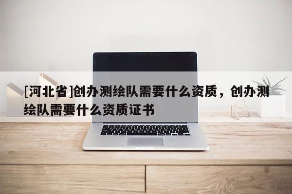 [河北省]創辦測繪隊需要什么資質，創辦測繪隊需要什么資質證書